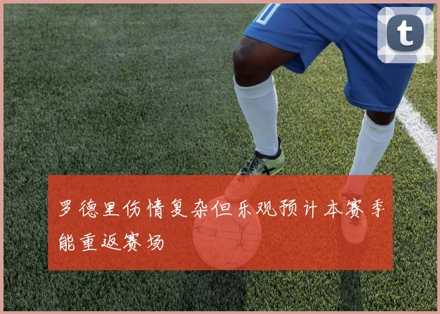 罗德里伤情复杂但乐观预计本赛季能重返赛场