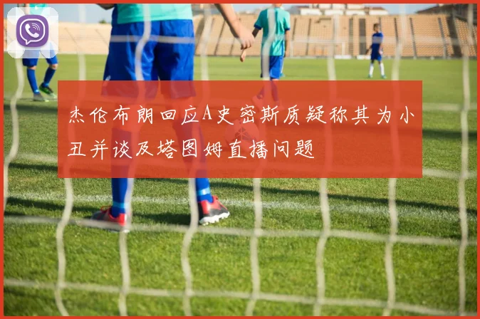 杰伦布朗回应A史密斯质疑称其为小丑并谈及塔图姆直播问题