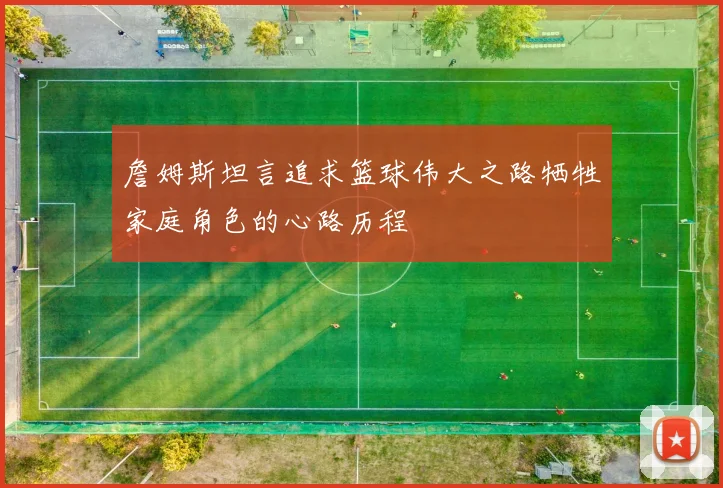 詹姆斯坦言追求篮球伟大之路牺牲家庭角色的心路历程
