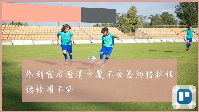 热刺官方澄清今夏不会签约格林伍德传闻不实