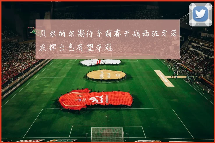 贝尔纳尔期待季前赛开战西班牙若发挥出色有望夺冠
