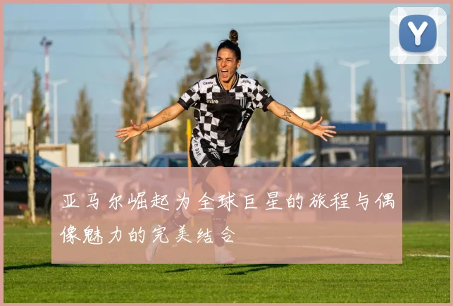 亚马尔崛起为全球巨星的旅程与偶像魅力的完美结合