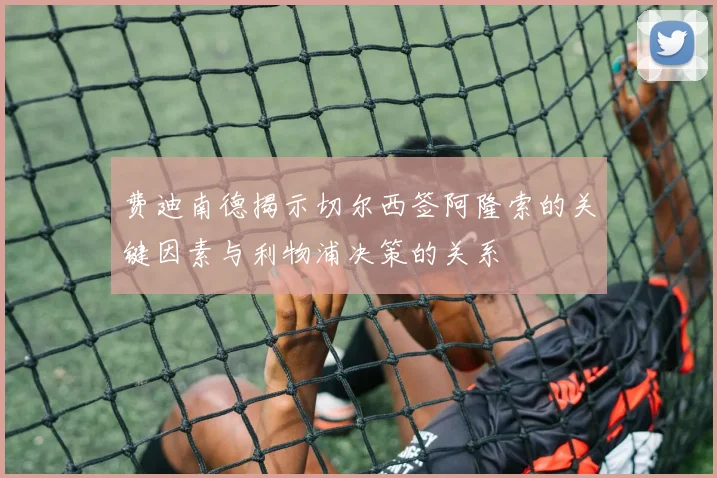 费迪南德揭示切尔西签阿隆索的关键因素与利物浦决策的关系