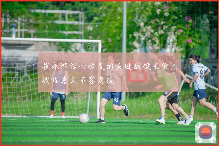 崔永熙信心恢复的关键战役王俊杰战略意义不容忽视