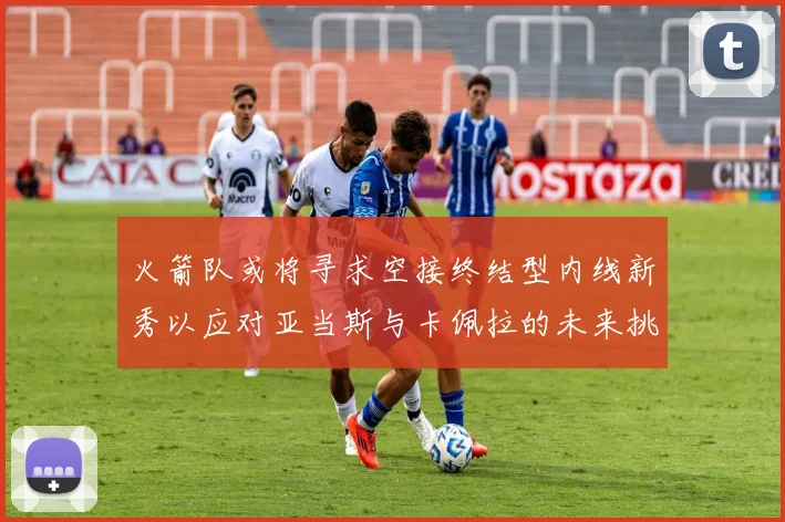 火箭队或将寻求空接终结型内线新秀以应对亚当斯与卡佩拉的未来挑战
