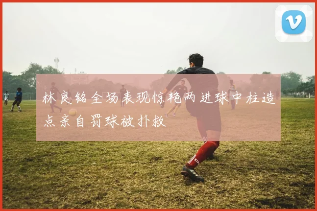 林良铭全场表现惊艳两进球中柱造点亲自罚球被扑救
