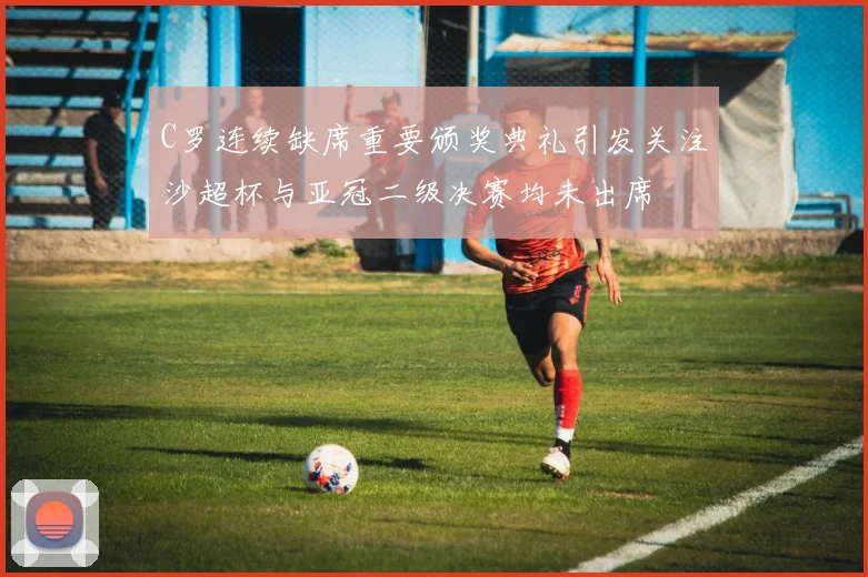 C罗连续缺席重要颁奖典礼引发关注沙超杯与亚冠二级决赛均未出席