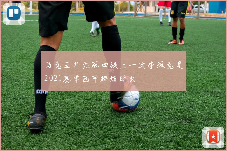 马竞五年无冠回顾上一次夺冠竟是2021赛季西甲辉煌时刻
