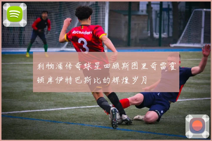 利物浦传奇球星回顾斯图里奇雷霍顿库伊特巴斯比的辉煌岁月