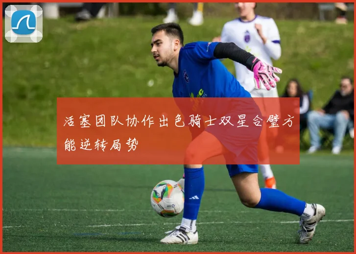 活塞团队协作出色骑士双星合璧方能逆转局势