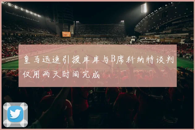 皇马迅速引援库库与B席科纳特谈判仅用两天时间完成