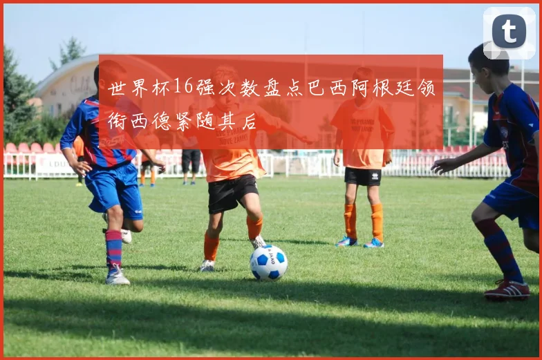 世界杯16强次数盘点巴西阿根廷领衔西德紧随其后