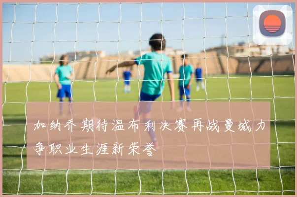 加纳乔期待温布利决赛再战曼城力争职业生涯新荣誉