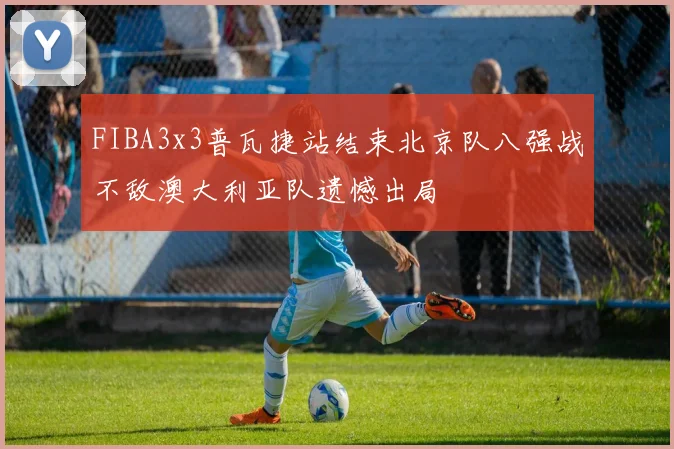 FIBA3x3普瓦捷站结束北京队八强战不敌澳大利亚队遗憾出局