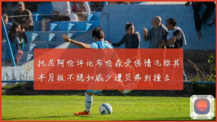 托尼阿伦评论布伦森受伤情况称其半月板不稳如威少遭贝弗利撞击