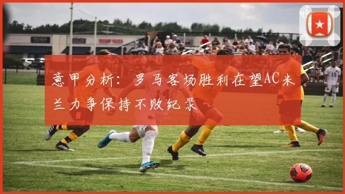 意甲分析：罗马客场胜利在望AC米兰力争保持不败纪录